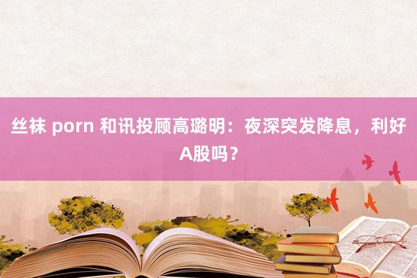 丝袜 porn 和讯投顾高璐明：夜深突发降息，利好A股吗？