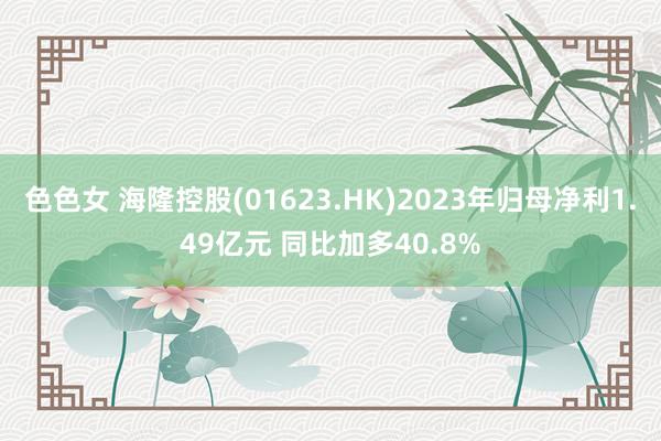 色色女 海隆控股(01623.HK)2023年归母净利1.49亿元 同比加多40.8%