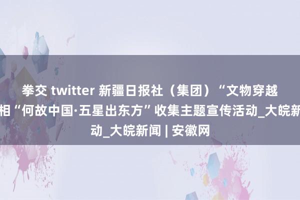 拳交 twitter 新疆日报社（集团）“文物穿越记”名堂亮相“何故中国·五星出东方”收集主题宣传活动_大皖新闻 | 安徽网