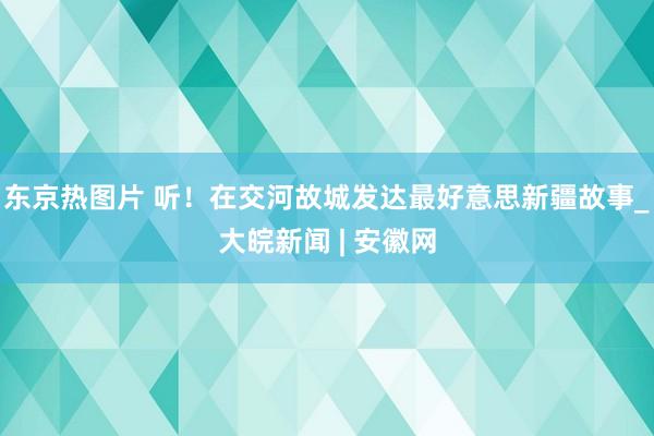 东京热图片 听！在交河故城发达最好意思新疆故事_大皖新闻 | 安徽网