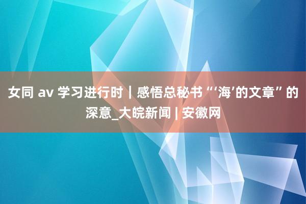 女同 av 学习进行时｜感悟总秘书“‘海’的文章”的深意_大皖新闻 | 安徽网