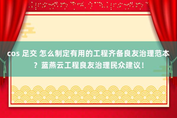 cos 足交 怎么制定有用的工程齐备良友治理范本？蓝燕云工程良友治理民众建议！