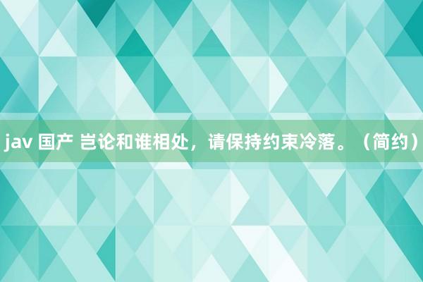 jav 国产 岂论和谁相处，请保持约束冷落。（简约）