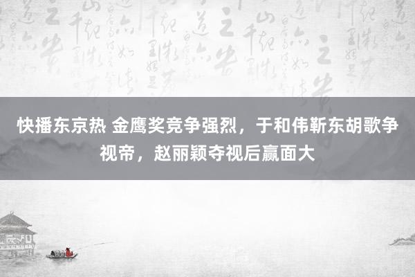 快播东京热 金鹰奖竞争强烈，于和伟靳东胡歌争视帝，赵丽颖夺视后赢面大