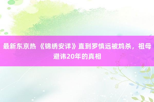 最新东京热 《锦绣安详》直到罗慎远被鸩杀，祖母避讳20年的真相