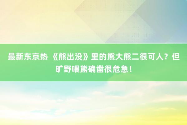 最新东京热 《熊出没》里的熊大熊二很可人？但旷野喂熊确凿很危急！