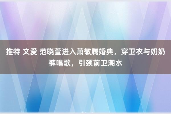 推特 文爱 范晓萱进入萧敬腾婚典，穿卫衣与奶奶裤唱歌，引颈前卫潮水