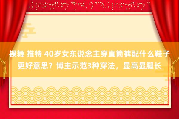 裸舞 推特 40岁女东说念主穿直筒裤配什么鞋子更好意思？博主示范3种穿法，显高显腿长