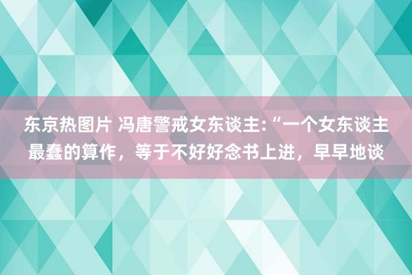 东京热图片 冯唐警戒女东谈主:“一个女东谈主最蠢的算作，等于不好好念书上进，早早地谈