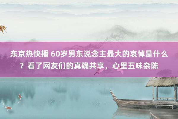 东京热快播 60岁男东说念主最大的哀悼是什么？看了网友们的真确共享，心里五味杂陈