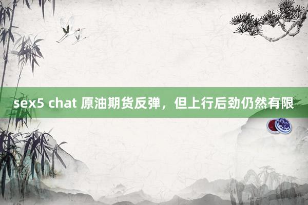 sex5 chat 原油期货反弹，但上行后劲仍然有限