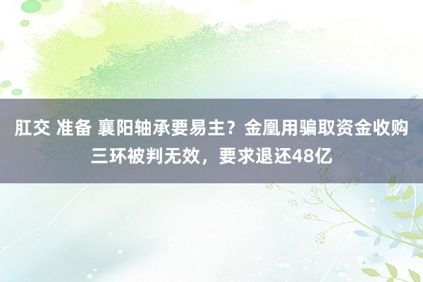 肛交 准备 襄阳轴承要易主？金凰用骗取资金收购三环被判无效，要求退还48亿