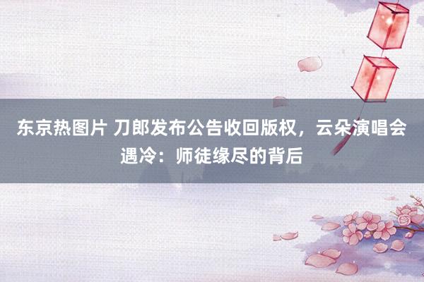 东京热图片 刀郎发布公告收回版权，云朵演唱会遇冷：师徒缘尽的背后