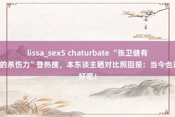 lissa_sex5 chaturbate “张卫健有头发时的杀伤力”登热搜，本东谈主晒对比照回报：当今也还好吧！