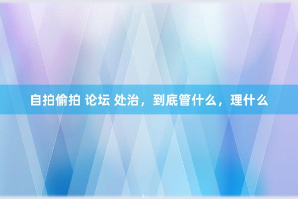 自拍偷拍 论坛 处治，到底管什么，理什么