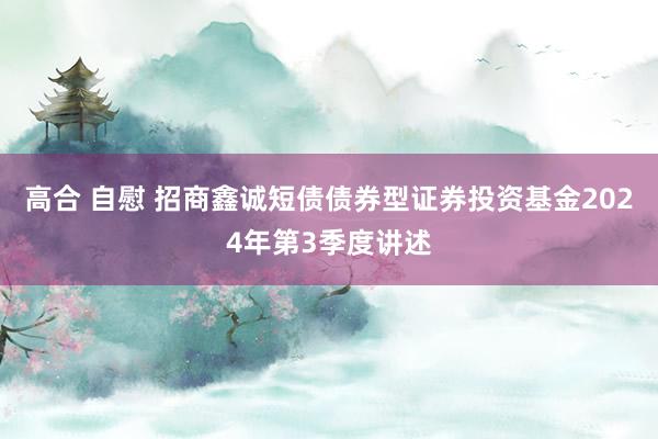 高合 自慰 招商鑫诚短债债券型证券投资基金2024年第3季度讲述