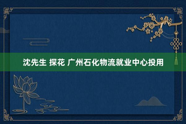 沈先生 探花 广州石化物流就业中心投用