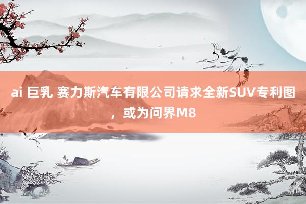 ai 巨乳 赛力斯汽车有限公司请求全新SUV专利图，或为问界M8