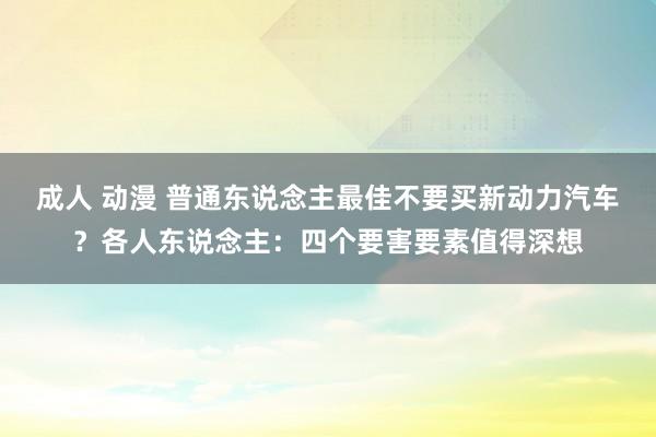 成人 动漫 普通东说念主最佳不要买新动力汽车？各人东说念主：四个要害要素值得深想