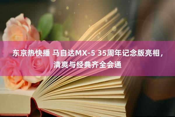 东京热快播 马自达MX-5 35周年记念版亮相，清爽与经典齐全会通