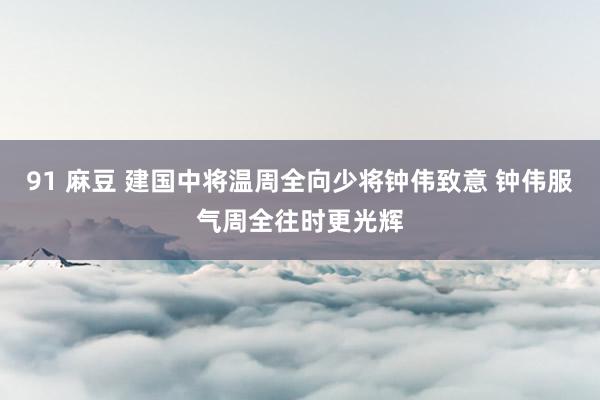 91 麻豆 建国中将温周全向少将钟伟致意 钟伟服气周全往时更光辉