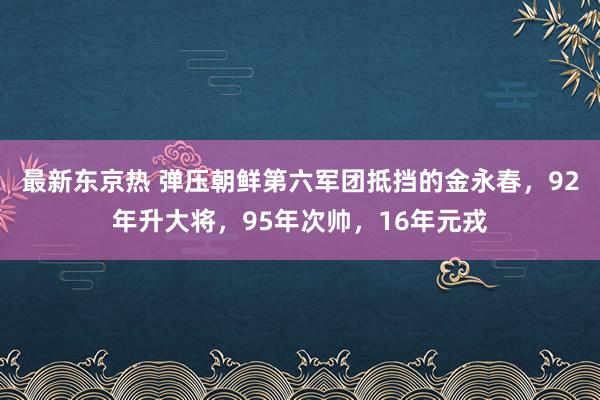 最新东京热 弹压朝鲜第六军团抵挡的金永春，92年升大将，95年次帅，16年元戎