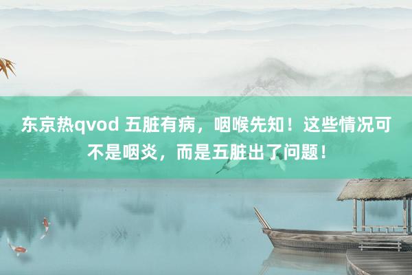 东京热qvod 五脏有病，咽喉先知！这些情况可不是咽炎，而是五脏出了问题！