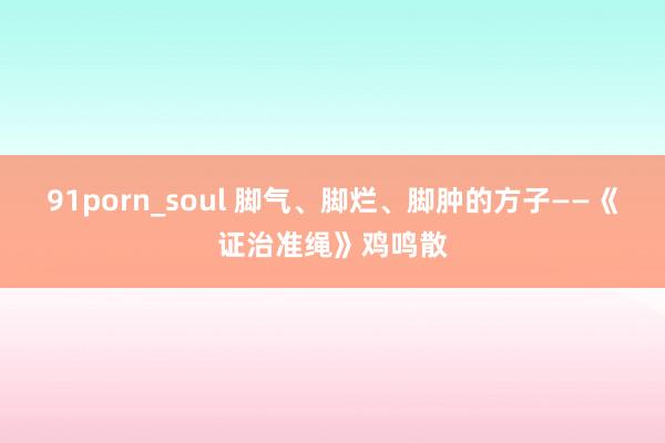 91porn_soul 脚气、脚烂、脚肿的方子——《证治准绳》鸡鸣散