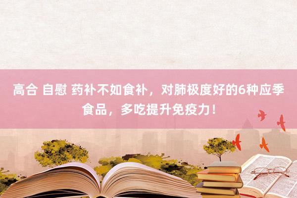 高合 自慰 药补不如食补，对肺极度好的6种应季食品，多吃提升免疫力！