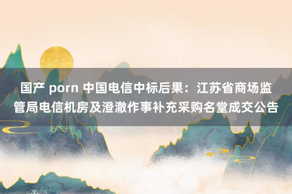 国产 porn 中国电信中标后果：江苏省商场监管局电信机房及澄澈作事补充采购名堂成交公告