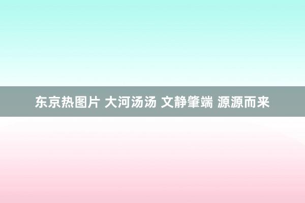 东京热图片 大河汤汤 文静肇端 源源而来