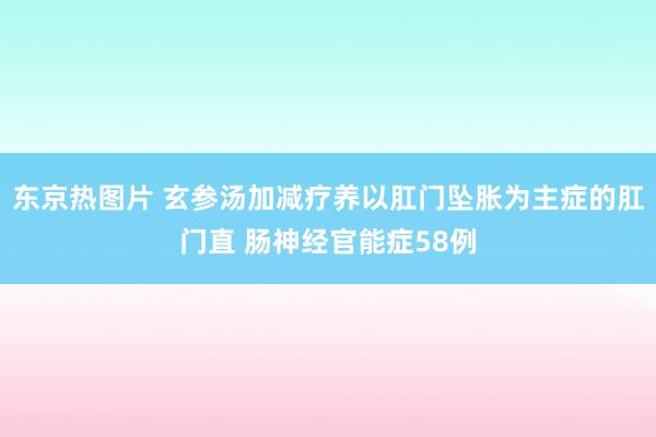 东京热图片 玄参汤加减疗养以肛门坠胀为主症的肛门直 肠神经官能症58例