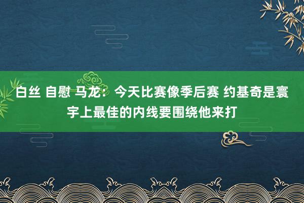 白丝 自慰 马龙：今天比赛像季后赛 约基奇是寰宇上最佳的内线要围绕他来打