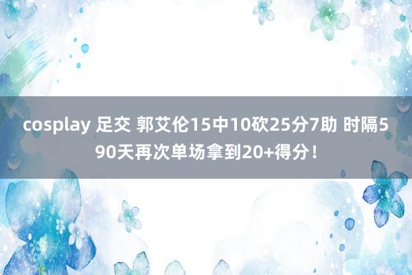 cosplay 足交 郭艾伦15中10砍25分7助 时隔590天再次单场拿到20+得分！