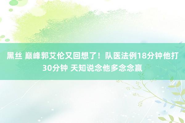 黑丝 巅峰郭艾伦又回想了！队医法例18分钟他打30分钟 天知说念他多念念赢