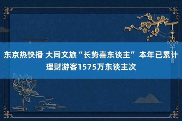 东京热快播 大同文旅“长势喜东谈主” 本年已累计理财游客1575万东谈主次