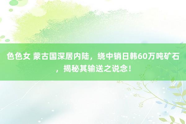 色色女 蒙古国深居内陆，绕中销日韩60万吨矿石，揭秘其输送之说念！