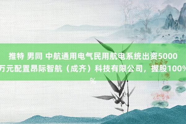 推特 男同 中航通用电气民用航电系统出资5000万元配置昂际智航（成齐）科技有限公司，握股100%