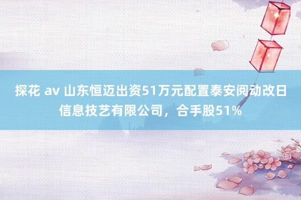 探花 av 山东恒迈出资51万元配置泰安阅动改日信息技艺有限公司，合手股51%