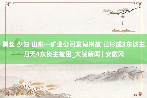 黑丝 少妇 山东一矿业公司发闯祸故 已形成3东谈主归天4东谈主被困_大皖新闻 | 安徽网