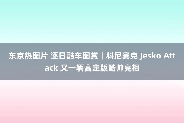 东京热图片 逐日酷车图赏｜科尼赛克 Jesko Attack 又一辆高定版酷帅亮相