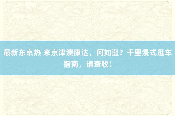 最新东京热 来京津澳康达，何如逛？千里浸式逛车指南，请查收！