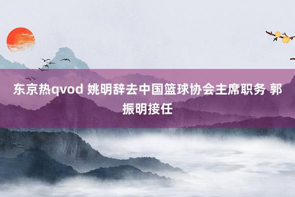 东京热qvod 姚明辞去中国篮球协会主席职务 郭振明接任