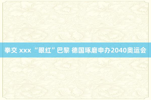 拳交 xxx “眼红”巴黎 德国琢磨申办2040奥运会