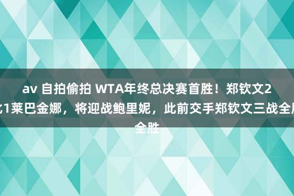 av 自拍偷拍 WTA年终总决赛首胜！郑钦文2比1莱巴金娜，将迎战鲍里妮，此前交手郑钦文三战全胜