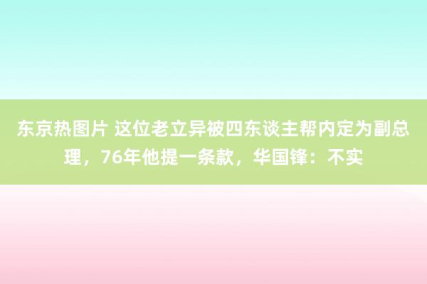 东京热图片 这位老立异被四东谈主帮内定为副总理，76年他提一条款，华国锋：不实