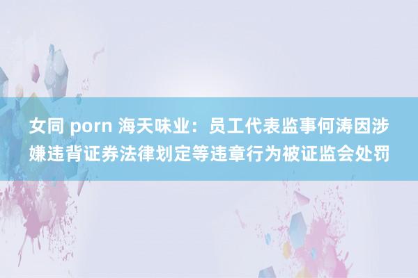 女同 porn 海天味业：员工代表监事何涛因涉嫌违背证券法律划定等违章行为被证监会处罚