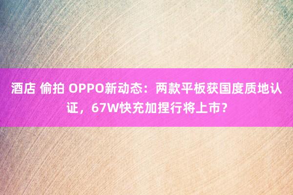 酒店 偷拍 OPPO新动态：两款平板获国度质地认证，67W快充加捏行将上市？