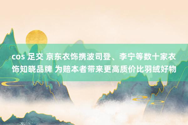 cos 足交 京东衣饰携波司登、李宁等数十家衣饰知晓品牌 为赔本者带来更高质价比羽绒好物