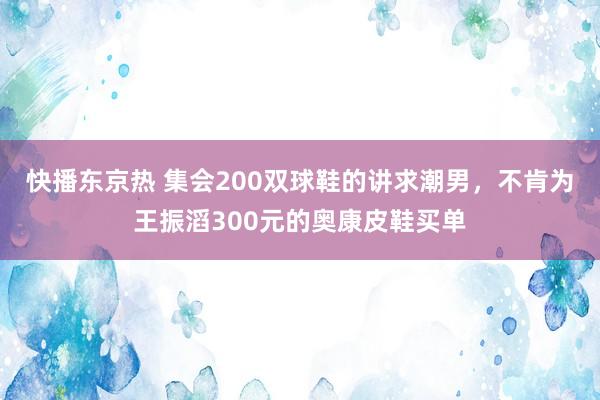 快播东京热 集会200双球鞋的讲求潮男，不肯为王振滔300元的奥康皮鞋买单